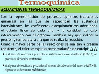 ECUACIONES TERMOQUÍMICAS
Son la representación de procesos químicos (reacciones
químicas) en las que se especifican las sustancias
intervinientes, los coeficientes estequiométricos adecuados,
el estado físico de cada una, y la cantidad de calor
intercambiado con el entorno. También hay que indicar la
presión y temperatura a la que se realiza la reacción.
Como la mayor parte de las reacciones se realizan a presión
constante, el calor se expresa como variación de entalpía
 
