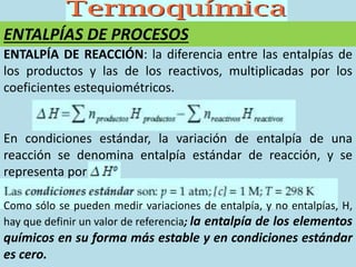 ENTALPÍAS DE PROCESOS
ENTALPÍA DE REACCIÓN: la diferencia entre las entalpías de
los productos y las de los reactivos, multiplicadas por los
coeficientes estequiométricos.
En condiciones estándar, la variación de entalpía de una
reacción se denomina entalpía estándar de reacción, y se
representa por
Como sólo se pueden medir variaciones de entalpía, y no entalpías, H,
hay que definir un valor de referencia; la entalpía de los elementos
químicos en su forma más estable y en condiciones estándar
es cero.
 