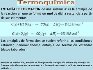 ENTALPÍA DE FORMACIÓN de una sustancia: es la entalpía de
la reacción en que se forma un mol de dicha sustancia a partir
de sus elementos.
Las entalpías de formación se suelen referir a las condiciones
estándar, denominándose entalpía de formación estándar
(datos tabulados).
Entalpia de combustión, entalpía de hidrogenación, entalpía de hidratación, entalpía de …
(siempre referida a un mol de sustancia y si las condiciones son las estándar serán entalpías
estándar).
 