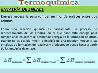 ENTALPÍA DE ENLACE
Energía necesaria para romper un mol de enlaces entre dos
átomos.
Como una reacción química es básicamente un proceso de
reordenamiento de los átomos, en el que hace falta energía para
romper unos enlaces y se desprende energía en la formación de otros,
cuando no es posible medir la entalpía de una reacción mediante las
entalpías de formación de reactivos y productos se puede hacer a partir
de las entalpías de enlace.
 