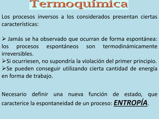 Los procesos inversos a los considerados presentan ciertas
características:
 Jamás se ha observado que ocurran de forma espontánea:
los procesos espontáneos son termodinámicamente
irreversibles.
Si ocurriesen, no supondría la violación del primer principio.
Se pueden conseguir utilizando cierta cantidad de energía
en forma de trabajo.
Necesario definir una nueva función de estado, que
caracterice la espontaneidad de un proceso: ENTROPÍA.
 