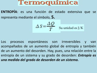 ENTROPÍA: es una función de estado extensiva que se
representa mediante el símbolo, S.
Los procesos espontáneos son irreversibles y van
acompañados de un aumento global de entropía y también
de un aumento del desorden. Hay, pues, una relación entre la
entropía de un sistema y su grado de desorden: Entropía es
una medida del grado de desorden de un sistema.
 