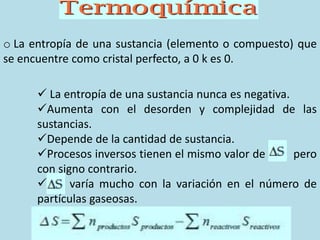 o La entropía de una sustancia (elemento o compuesto) que
se encuentre como cristal perfecto, a 0 k es 0.
 La entropía de una sustancia nunca es negativa.
Aumenta con el desorden y complejidad de las
sustancias.
Depende de la cantidad de sustancia.
Procesos inversos tienen el mismo valor de pero
con signo contrario.
 varía mucho con la variación en el número de
partículas gaseosas.
 