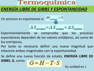 ENERGÍA LIBRE DE GIBBS Y ESPONTANEIDAD
Un proceso es espontaneo si
Experimentalmente se comprueba que los procesos
espontáneos dependen de los valores entálpicos, así como de
los entrópicos.
Por tanto es necesario definir una nueva magnitud que
relacione ambas magnitudes con la espontaneidad.
Se define una nueva función de estado, ENERGÍA LIBRE DE
GIBBS, G, como:
Su unidad es J.
 