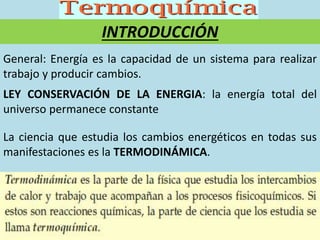 General: Energía es la capacidad de un sistema para realizar
trabajo y producir cambios.
LEY CONSERVACIÓN DE LA ENERGIA: la energía total del
universo permanece constante
INTRODUCCIÓN
La ciencia que estudia los cambios energéticos en todas sus
manifestaciones es la TERMODINÁMICA.
 