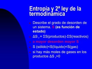  Describe el grado de desorden de
un sistema. S (es función de
estado)
 ΔS r = ΣS(productos)-ΣS(reactivos)
 a mayor desorden mayor S
 S (sólido)<S(líquido)<S(gas)
 si hay más moles de gases en los
productos ΔS r>0
Entropía y 2ª ley de la
termodinámica
 