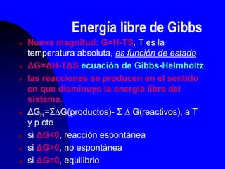 Energía libre de Gibbs
 Nueva magnitud: G=H-TS, T es la
temperatura absoluta, es función de estado
 ΔG=ΔH-TΔS ecuación de Gibbs-Helmholtz
 las reacciones se producen en el sentido
en que disminuye la energía libre del
sistema.
 ΔGR=ΣG(productos)- Σ  G(reactivos), a T
y p cte
 si ΔG<0, reacción espontánea
 si ΔG>0, no espontánea
 si ΔG=0, equilibrio
 