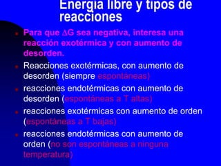 Energía libre y tipos de
reacciones
 Para que G sea negativa, interesa una
reacción exotérmica y con aumento de
desorden.
 Reacciones exotérmicas, con aumento de
desorden (siempre espontáneas)
 reacciones endotérmicas con aumento de
desorden (espontáneas a T altas)
 reacciones exotérmicas con aumento de orden
(espontáneas a T bajas)
 reacciones endotérmicas con aumento de
orden (no son espontáneas a ninguna
temperatura)
 