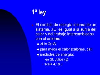 1ª ley
 El cambio de energía interna de un
sistema, U, es igual a la suma del
calor y del trabajo intercambiados
con el entorno:
 U= Q+W
 para medir el calor (calorías, cal)
 unidades de energía:
 en SI, Julios (J)
 1cal= 4,18 J
 