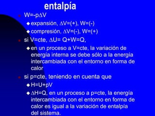 entalpía
 W=-pV
 expansión, V=(+), W=(-)
 compresión, V=(-), W=(+)
 si V=cte, U= Q+W=Q,
 en un proceso a V=cte, la variación de
energía interna se debe sólo a la energía
intercambiada con el entorno en forma de
calor
 si p=cte, teniendo en cuenta que
 H=U+pV
 H=Q, en un proceso a p=cte, la energía
intercambiada con el entorno en forma de
calor es igual a la variación de entalpía
del sistema.
 