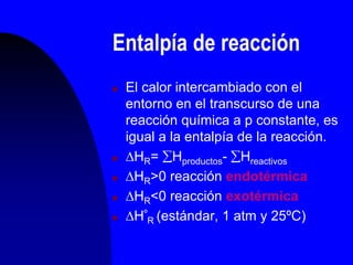 Entalpía de reacción
 El calor intercambiado con el
entorno en el transcurso de una
reacción química a p constante, es
igual a la entalpía de la reacción.
 HR= Hproductos- Hreactivos
 HR>0 reacción endotérmica
 HR<0 reacción exotérmica
 Hº
R (estándar, 1 atm y 25ºC)
 