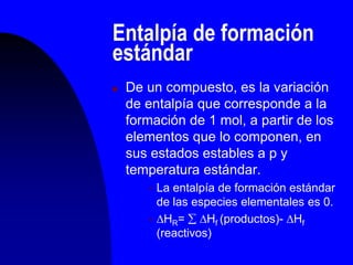 Entalpía de formación
estándar
 De un compuesto, es la variación
de entalpía que corresponde a la
formación de 1 mol, a partir de los
elementos que lo componen, en
sus estados estables a p y
temperatura estándar.
 La entalpía de formación estándar
de las especies elementales es 0.
 HR=  Hf (productos)- Hf
(reactivos)
 