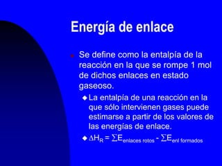 Energía de enlace
 Se define como la entalpía de la
reacción en la que se rompe 1 mol
de dichos enlaces en estado
gaseoso.
 La entalpía de una reacción en la
que sólo intervienen gases puede
estimarse a partir de los valores de
las energías de enlace.
 HR = Eenlaces rotos - Eenl formados
 