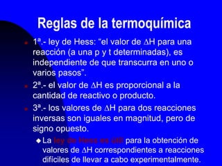 Reglas de la termoquímica
 1ª.- ley de Hess: “el valor de H para una
reacción (a una p y t determinadas), es
independiente de que transcurra en uno o
varios pasos”.
 2ª.- el valor de H es proporcional a la
cantidad de reactivo o producto.
 3ª.- los valores de H para dos reacciones
inversas son iguales en magnitud, pero de
signo opuesto.
 La ley de Hess es útil para la obtención de
valores de H correspondientes a reacciones
difíciles de llevar a cabo experimentalmente.
 