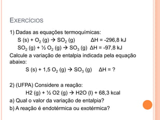 EXERCÍCIOS
1) Dadas as equações termoquímicas:
S (s) + O2 (g)  SO2 (g) ΔH = -296,8 kJ
SO2 (g) + ½ O2 (g)  SO3 (g) ΔH = -97,8 kJ
Calcule a variação de entalpia indicada pela equação
abaixo:
S (s) + 1,5 O2 (g)  SO3 (g) ΔH = ?
2) (UFPA) Considere a reação:
H2 (g) + ½ O2 (g)  H2O (l) + 68,3 kcal
a) Qual o valor da variação de entalpia?
b) A reação é endotérmica ou exotérmica?
 