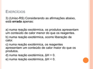EXERCÍCIOS
3) (Unisc-RS) Considerando as afirmações abaixo,
está errada apenas:
a) numa reação exotérmica, os produtos apresentam
um conteúdo de calor menor do que os reagentes.
b) numa reação exotérmica, ocorre liberação de
calor.
c) numa reação exotérmica, os reagentes
apresentam um conteúdo de calor maior do que os
produtos.
d) numa reação exotérmica, ΔH > 0.
e) numa reação exotérmica, ΔH < 0.
 