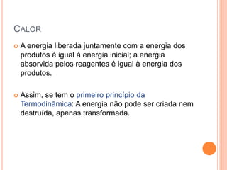CALOR
 A energia liberada juntamente com a energia dos
produtos é igual à energia inicial; a energia
absorvida pelos reagentes é igual à energia dos
produtos.
 Assim, se tem o primeiro princípio da
Termodinâmica: A energia não pode ser criada nem
destruída, apenas transformada.
 