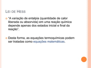 LEI DE HESS
 “A variação de entalpia (quantidade de calor
liberada ou absorvida) em uma reação química
depende apenas dos estados inicial e final da
reação”.
 Desta forma, as equações termoquímicas podem
ser tratadas como equações matemáticas.
 