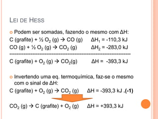 LEI DE HESS
 Podem ser somadas, fazendo o mesmo com ΔH:
C (grafite) + ½ O2 (g)  CO (g) ΔH1 = -110,3 kJ
CO (g) + ½ O2 (g)  CO2 (g) ΔH2 = -283,0 kJ
---------------------------------------------------------------------
C (grafite) + O2 (g)  CO2(g) ΔH = -393,3 kJ
 Invertendo uma eq. termoquímica, faz-se o mesmo
com o sinal de ΔH:
C (grafite) + O2 (g)  CO2 (g) ΔH = -393,3 kJ .(-1)
CO2 (g)  C (grafite) + O2 (g) ΔH = +393,3 kJ
 