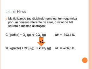 LEI DE HESS
 Multiplicando (ou dividindo) uma eq. termoquímica
por um número diferente de zero, o valor de ΔH
sofrerá a mesma alteração:
C (grafite) + O2 (g)  CO2 (g) ΔH = -393,3 kJ
2C (grafite) + 2O2 (g)  2CO2 (g) ΔH = -786,6 kJ
x2
 