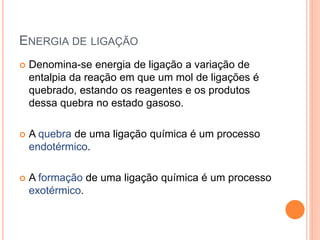 ENERGIA DE LIGAÇÃO
 Denomina-se energia de ligação a variação de
entalpia da reação em que um mol de ligações é
quebrado, estando os reagentes e os produtos
dessa quebra no estado gasoso.
 A quebra de uma ligação química é um processo
endotérmico.
 A formação de uma ligação química é um processo
exotérmico.
 