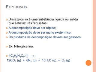 EXPLOSIVOS
 Um explosivo é uma substância líquida ou sólida
que satisfaz três requisitos:
 A decomposição deve ser rápida;
 A decomposição deve ser muito exotérmica;
 Os produtos da decomposição devem ser gasosos.
 Ex: Nitroglicerina.
 4C3H5N3O9 (l) →
12CO2 (g) + 6N2 (g) + 10H2O (g) + O2 (g)
 