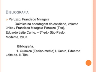 BIBLIOGRAFIA
 Peruzzo, Francisco Miragaia
Química na abordagem do cotidiano, volume
único / Francisco Miragaia Peruzzo (Tito),
Eduardo Leite Canto. – 3º ed.- São Paulo:
Moderna, 2007.
Bibliografia.
1. Química (Ensino médio) I. Canto, Eduardo
Leite do. II. Tito.
 