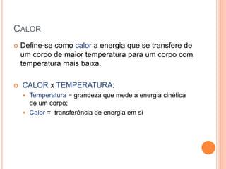 CALOR
 Define-se como calor a energia que se transfere de
um corpo de maior temperatura para um corpo com
temperatura mais baixa.
 CALOR x TEMPERATURA:
 Temperatura = grandeza que mede a energia cinética
de um corpo;
 Calor = transferência de energia em si
 