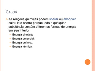 CALOR
 As reações químicas podem liberar ou absorver
calor. Isto ocorre porque toda e qualquer
substância contém diferentes formas de energia
em seu interior:
 Energia cinética;
 Energia potencial;
 Energia química;
 Energia térmica.
 