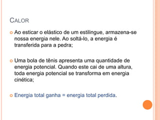 CALOR
 Ao esticar o elástico de um estilingue, armazena-se
nossa energia nele. Ao soltá-lo, a energia é
transferida para a pedra;
 Uma bola de tênis apresenta uma quantidade de
energia potencial. Quando este cai de uma altura,
toda energia potencial se transforma em energia
cinética;
 Energia total ganha = energia total perdida.
 