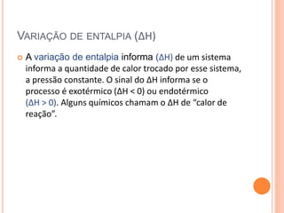 VARIAÇÃO DE ENTALPIA (∆H)
 A variação de entalpia informa (∆H) de um sistema
informa a quantidade de calor trocado por esse sistema,
a pressão constante. O sinal do ∆H informa se o
processo é exotérmico (∆H < 0) ou endotérmico
(∆H > 0). Alguns químicos chamam o ∆H de “calor de
reação”.
 