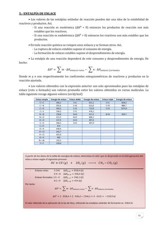 11
A partir de los datos de la tabla de energías de enlace, determina el calor que se desprende en la hidrogenación del
etino a etano según el siguiente proceso:
- Enlaces rotos: 1 C C ( )
2 H—H (
- Enlaces formados: 1 C—C ( )
4 C—H ( )
Por tanto:
El valor obtenido de la aplicación de la ley de Hess, utilizando las entalpías estándar de formación es -318,4 kJ
5.- ENTALPÍA DE ENLACE
• Los valores de las entalpías estándar de reacción pueden dar una idea de la estabilidad de
reactivos y productos. Así,
- Si una reacción es exotérmica (ΔH⁰ < 0) entonces los productos de reacción son más
estables que los reactivos.
- Si una reacción es endotérmica (ΔH⁰ > 0) entonces los reactivos son más estables que los
productos.
• En toda reacción química se rompen unos enlaces y se forman otros. Así,
- La ruptura de enlaces estables supone el consumo de energía.
- La formación de enlaces estables supone el desprendimiento de energía.
• La entalpía de una reacción dependerá de este consumo y desprendimiento de energía. De
hecho:
Donde m y n son respectivamente los coeficientes estequiométricos de reactivos y productos en la
reacción ajustada.
• Los valores obtenidos con la expresión anterior son solo aproximados pues las entalpías de
enlace (roto o formado) son valores promedio entre los valores obtenidos en varias moléculas. La
tabla siguiente recoge algunos valores (en kJ/mol)
Enlace simple Energía de enlace Enlace doble Energía de enlace Enlace triple Energía de enlace
C—C 346,1 C=C 611,1 C≡C 818,4
C—N 292,6 C=N 614,0 C≡N 888,7
C—O 350,3 C=O 713,9 C≡O 1073,4
C—S 258,3 C=S 476,1
N—N 158,8 N=N 417,2 N≡N 939,7
N—O 221,5 N=O 606,1
O—O 137,9 O=O 497,4
S—O 346,5 S=O 497,4
C—H 414
H—H 436,4
Cl—Cl 242,7
H—Cl 431,9
O—H 460
Br—Br 192,5
F—F 150,6
 