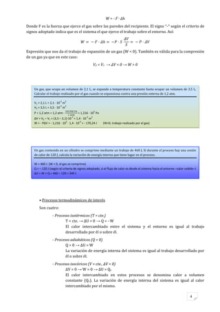 4
W = - F · Δh
Donde F es la fuerza que ejerce el gas sobre las paredes del recipiente. El signo “-“ según el criterio de
signos adoptado indica que es el sistema el que ejerce el trabajo sobre el entorno. Así:
Expresión que nos da el trabajo de expansión de un gas (W < 0). También es válida para la compresión
de un gas ya que en este caso:
V2 < V1 → ΔV < 0 → W > 0
• Procesos termodinámicos de interés
Son cuatro:
- Procesos isotérmicos (T = cte.)
T = cte. → ΔU = 0 → Q = - W
El calor intercambiado entre el sistema y el entorno es igual al trabajo
desarrollado por él o sobre él.
- Procesos adiabáticos (Q = 0)
Q = 0 → ΔU = W
La variación de energía interna del sistema es igual al trabajo desarrollado por
él o sobre él.
- Procesos isocóricos (V = cte., ΔV = 0)
ΔV = 0 → W = 0 → ΔU = Qv
El calor intercambiado en estos procesos se denomina calor a volumen
constante (Qv). La variación de energía interna del sistema es igual al calor
intercambiado por el mismo.
Un gas contenido en un cilindro se comprime mediante un trabajo de 460 J. Si durante el proceso hay una cesión
de calor de 120 J, calcula la variación de energía interna que tiene lugar en el proceso.
W = 460 J (W > 0, el gas se comprime)
Q = – 120 J (según el criterio de signos adoptado, si el flujo de calor es desde el sistema hacia el entorno –calor cedido–)
ΔU = W + Q = 460 – 120 = 340 J
Un gas, que ocupa un volumen de 2,1 L, se expande a temperatura constante hasta ocupar un volumen de 3,5 L.
Calcular el trabajo realizado por el gas cuando se expansiona contra una presión externa de 1,2 atm.
V1 = 2,1 L = 2,1 · 10
-3
m
3
V2 = 3,5 L = 3,5 · 10
-3
m
3
P = 1,2 atm = 1,2 atm · = 1,216 · 10
5
Pa
ΔV = V2 – V1 = (3,5 – 2,1)·10
-3
= 1,4 · 10
-3
m
3
W = - PΔV = - 1,216 · 10
5
· 1,4 · 10
-3
= - 170,24 J (W<0, trabajo realizado por el gas)
 