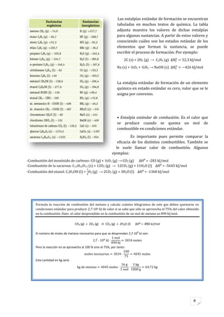 8
Las entalpías estándar de formación se encuentran
tabuladas en muchos textos de química. La tabla
adjunta muestra los valores de dichas entalpías
para algunas sustancias. A partir de estos valores y
conociendo cuáles son los estados estándar de los
elementos que forman la sustancia, se puede
escribir el proceso de formación. Por ejemplo:
2C (s) + 2H2 (g) → C2H4 (g)
Na (s) + ½O2 + ½H2 → NaOH (s)
La entalpía estándar de formación de un elemento
químico en estado estándar es cero, valor que se le
asigna por convenio.
• Entalpía estándar de combustión. Es el calor que
se produce cuando se quema un mol de
combustible en condiciones estándar.
Es importante pues permite comparar la
eficacia de los distintos combustibles. También se
le suele llamar calor de combustión. Algunos
ejemplos:
-Combustión del monóxido de carbono: CO (g) + ½O2 (g) → CO2 (g) ΔH⁰ = -283 kJ/mol
-Combustión de la sacarosa: C12H22O11 (s) + 12O2 (g) → 12CO2 (g) + 11H2O (l) ΔH⁰ = -5645 kJ/mol
-Combustión del etanol: C2H5OH (l) + O2 (g) → 2CO2 (g) + 3H2O (l) ΔH⁰ = -1368 kJ/mol
Formula la reacción de combustión del metano y calcula cuántos kilogramos de este gas deben quemarse en
condiciones estándar para producir 2,7·106 kJ de calor si se sabe que sólo se aprovecha el 75% del calor obtenido
en la combustión. Dato: el calor desprendido en la combustión de un mol de metano es 890 kJ/mol.
CH4 (g) + 2O2 (g) → CO2 (g) + 2H2O (l) ΔH⁰ = -890 kJ/mol
El número de moles de metano necesarios para que se desprendan 2,7·10
6
kJ son:
Pero la reacción no se aprovecha al 100 % sino al 75%, por tanto:
Esta cantidad en kg será:
 