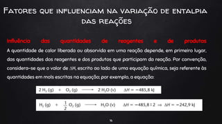 Influência das quantidades de reagentes e de produtos
A quantidade de calor liberada ou absorvida em uma reação depende, em primeiro lugar,
das quantidades dos reagentes e dos produtos que participam da reação. Por convenção,
considera-se que o valor de ∆H, escrito ao lado de uma equação química, seja referente às
quantidades em mols escritas na equação; por exemplo, a equação:
16
Fatores que influenciam na variação de entalpia
das reações
 