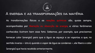 As transformações físicas e as reações químicas são, quase sempre,
acompanhadas por liberação ou absorção de energia, e vários fenômenos
conhecidos ilustram bem esse fato. Sabemos, por exemplo, que precisamos
fornecer calor (energia) para que a água se aqueça e se vaporize; e que, no
sentido inverso — isto é, quando o vapor de água se condensa —, ele libera o calor
(energia) que havia recebido anteriormente.
2
A energia e as transformações da matéria
 