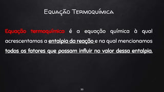 20
Equação Termoquímica
Equação termoquímica é a equação química à qual
acrescentamos a entalpia da reação e na qual mencionamos
todos os fatores que possam influir no valor dessa entalpia.
 