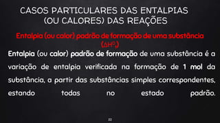 22
CASOS PARTICULARES DAS ENTALPIAS
(OU CALORES) DAS REAÇÕES
Entalpia (ou calor) padrão de formação de uma substância
(ΔH0
f)
Entalpia (ou calor) padrão de formação de uma substância é a
variação de entalpia verificada na formação de 1 mol da
substância, a partir das substâncias simples correspondentes,
estando todas no estado padrão.
 