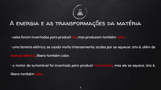 • velas foram inventadas para produzir luz, mas produzem também calor.
• uma bateria elétrica, se usada muito intensamente, acaba por se aquecer; isto é, além de
energia elétrica, libera também calor.
• o motor do automóvel foi inventado para produzir movimento, mas ele se aquece, isto é,
libera também calor.
5
A energia e as transformações da matéria
 