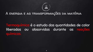 Termoquímica é o estudo das quantidades de calor
liberadas ou absorvidas durante as reações
químicas.
6
A energia e as transformações da matéria
 