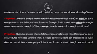 8
Assim sendo, diante de uma reação química, devemos considerar duas hipóteses:
1ª hipótese : Quando a energia interna total dos reagentes (energia inicial) for maior do que a
energia interna total dos produtos formados (energia final), haverá uma sobra de energia;
consequentemente, a reação irá liberar energia — em forma de calor, (reação exotérmica);
2ª hipótese : Quando a energia interna total dos reagentes (energia inicial) for menor do que a
dos produtos formados (energia final), a reação somente poderá ser processada se puder
absorver, no mínimo, a energia que falta — em forma de calor, (reação endotérmica).
 