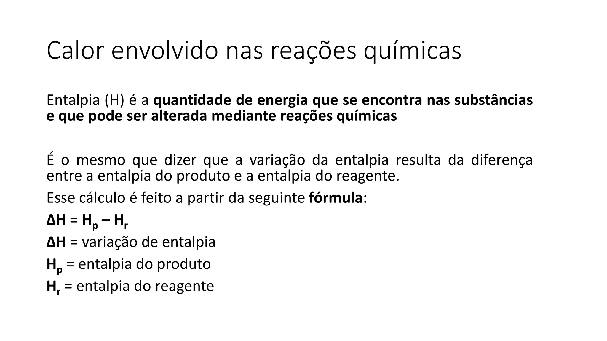 Calor envolvido nas reações químicas
Entalpia (H) é a quantidade de energia que se encontra nas substâncias
e que pode ser alterada mediante reações químicas
É o mesmo que dizer que a variação da entalpia resulta da diferença
entre a entalpia do produto e a entalpia do reagente.
Esse cálculo é feito a partir da seguinte fórmula:
ΔH = Hp – Hr
ΔH = variação de entalpia
Hp = entalpia do produto
Hr = entalpia do reagente
 