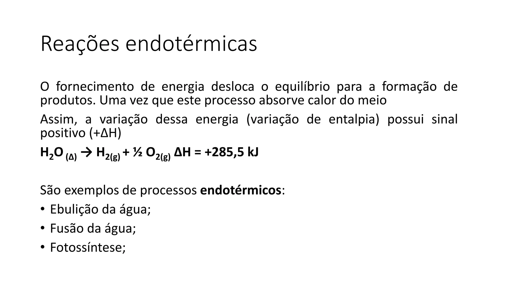Reações endotérmicas
O fornecimento de energia desloca o equilíbrio para a formação de
produtos. Uma vez que este processo absorve calor do meio
Assim, a variação dessa energia (variação de entalpia) possui sinal
positivo (+ΔH)
H2O(Δ) → H2(g) + ½ O2(g) ΔH = +285,5 kJ
São exemplos de processos endotérmicos:
• Ebulição da água;
• Fusão da água;
• Fotossíntese;
 