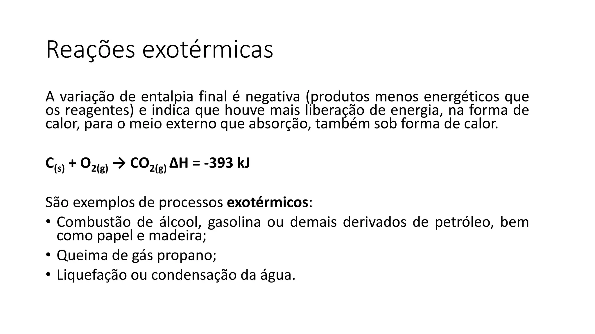 Reações exotérmicas
A variação de entalpia final é negativa (produtos menos energéticos que
os reagentes) e indica que houve mais liberação de energia, na forma de
calor, para o meio externo que absorção, também sob forma de calor.
C(s) + O2(g) → CO2(g) ΔH = -393 kJ
São exemplos de processos exotérmicos:
• Combustão de álcool, gasolina ou demais derivados de petróleo, bem
como papel e madeira;
• Queima de gás propano;
• Liquefação ou condensação da água.
 