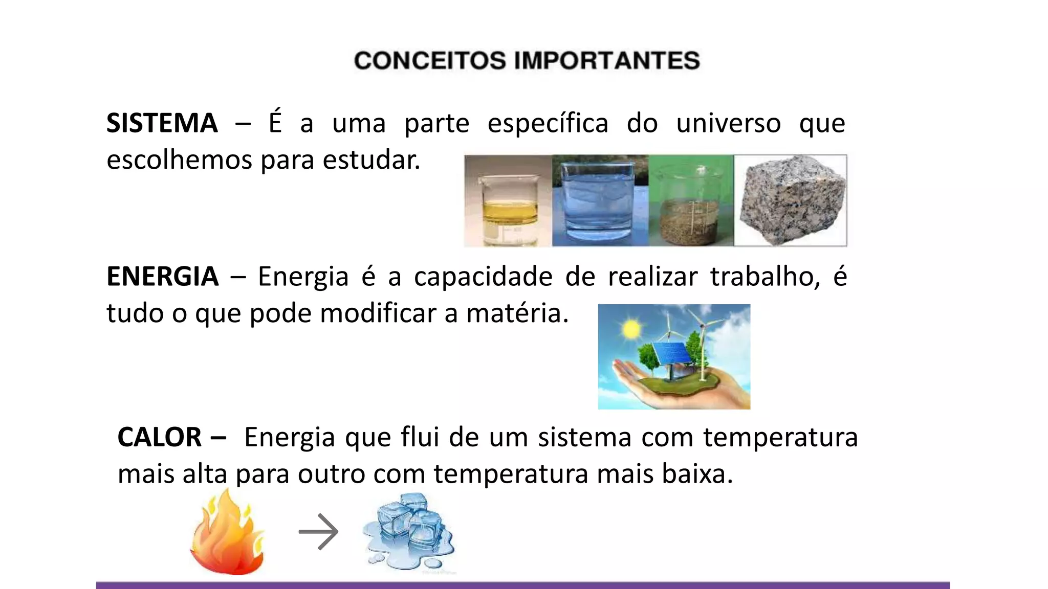 SISTEMA – É a uma parte específica do universo que
escolhemos para estudar.
ENERGIA – Energia é a capacidade de realizar trabalho, é
tudo o que pode modificar a matéria.
CALOR – Energia que flui de um sistema com temperatura
mais alta para outro com temperatura mais baixa.
→
 