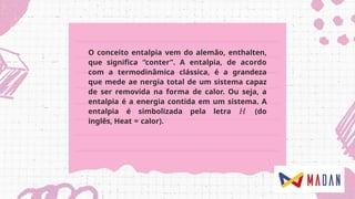 O conceito entalpia vem do alemão, enthalten,
que significa “conter”. A entalpia, de acordo
com a termodinâmica clássica, é a grandeza
que mede ae nergia total de um sistema capaz
de ser removida na forma de calor. Ou seja, a
entalpia é a energia contida em um sistema. A
entalpia é simbolizada pela letra 𝐻 (do
inglês, Heat = calor).
 