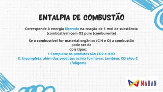 Corresponde à energia liberada na reação de 1 mol de substância
(combústivel) com O2 puro (comburente)
Se o combustível for material orgânico (C,H e O) a combustão
pode ser de
dois tipos:
I. Completa: os produtos são CO2 e H2O
II. Incompleta: além dos produtos acima forma-se, também, CO e/ou C
(fuligem)
 