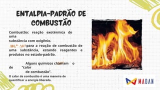 Combustão: reação exotérmica de
uma
substância com oxigênio.
:para a reação de combustão de
uma substância, estando reagentes e
produtos no estado-padrão.
Alguns químicos chamam o
de “calor
de combustão”.
O calor de combustão é uma maneira de
quantificar a energia liberada.
 