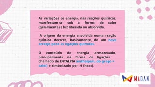 As variações de energia, nas reações químicas,
manifestam-se sob a forma de calor
(geralmente) e luz liberada ou absorvida.
A origem da energia envolvida numa reação
química decorre, basicamente, de um novo
arranjo para as ligações químicas.
O conteúdo
principalmente
de energia armazenado,
na forma de ligações
é
chamado de ENTALPIA (enthalpein, do grego =
calor) e simbolizado por (heat).
 