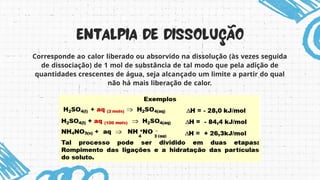 Corresponde ao calor liberado ou absorvido na dissolução (às vezes seguida
de dissociação) de 1 mol de substância de tal modo que pela adição de
quantidades crescentes de água, seja alcançado um limite a partir do qual
não há mais liberação de calor.
 